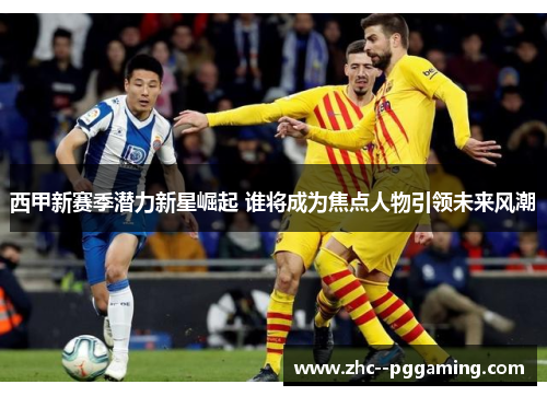 西甲新赛季潜力新星崛起 谁将成为焦点人物引领未来风潮