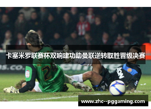 卡塞米罗联赛杯双响建功助曼联逆转取胜晋级决赛 卡塞米罗联赛杯双响建功助曼联逆转取胜晋级决赛