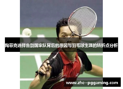 陶菲克选择告别国家队背后的原因与羽毛球生涯的转折点分析