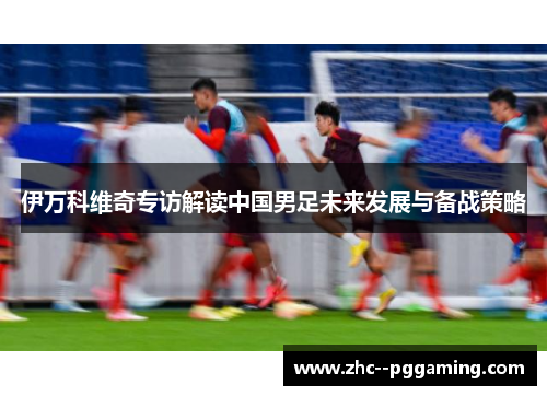 伊万科维奇专访解读中国男足未来发展与备战策略